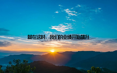 就在这时, 我们的业绩开始飙升