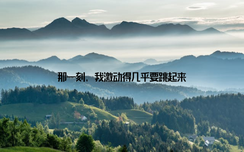 那一刻, 我激动得几乎要跳起来